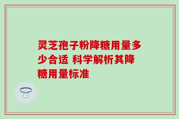 灵芝孢子粉降糖用量多少合适 科学解析其降糖用量标准 灵芝孢子粉降糖用量多少合适 科学解析其降糖用量标准
