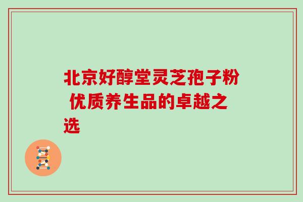 北京好醇堂灵芝孢子粉 优质养生品的卓越之选 北京好醇堂灵芝孢子粉 优质养生品的卓越之选