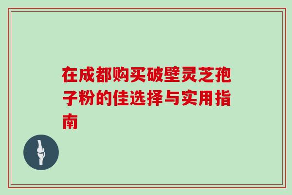 在成都购买破壁灵芝孢子粉的佳选择与实用指南 在成都购买破壁灵芝孢子粉的佳选择与实用指南