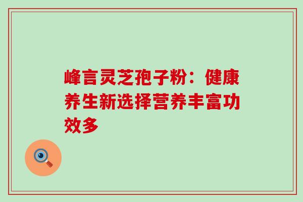 峰言灵芝孢子粉:健康养生新选择营养丰富功效多 峰言灵芝孢子粉:健康养生新选择营养丰富功效多