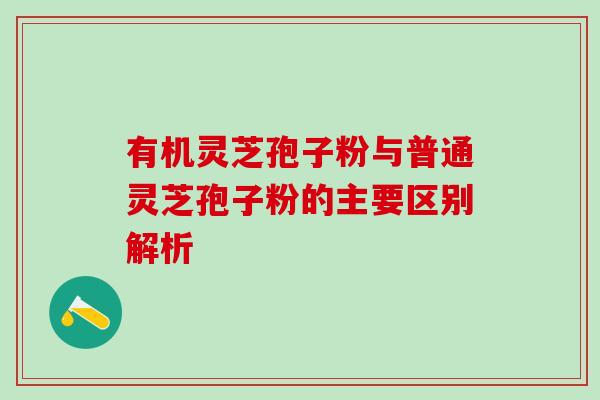 有机灵芝孢子粉与普通灵芝孢子粉的主要区别解析 有机灵芝孢子粉与普通灵芝孢子粉的主要区别解析