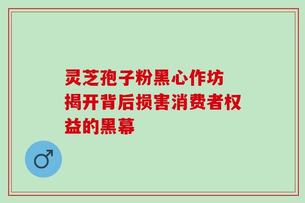 灵芝孢子粉黑心作坊 揭开背后损害消费者权益的黑幕 灵芝孢子粉黑心作坊 揭开背后损害消费者权益的黑幕