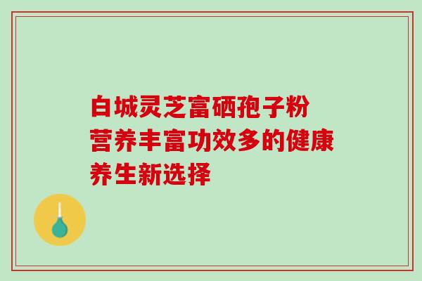 白城灵芝富硒孢子粉 营养丰富功效多的健康养生新选择 白城灵芝富硒孢子粉 营养丰富功效多的健康养生新选择