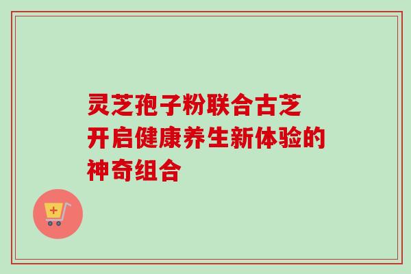 灵芝孢子粉联合古芝 开启健康养生新体验的神奇组合 灵芝孢子粉联合古芝 开启健康养生新体验的神奇组合