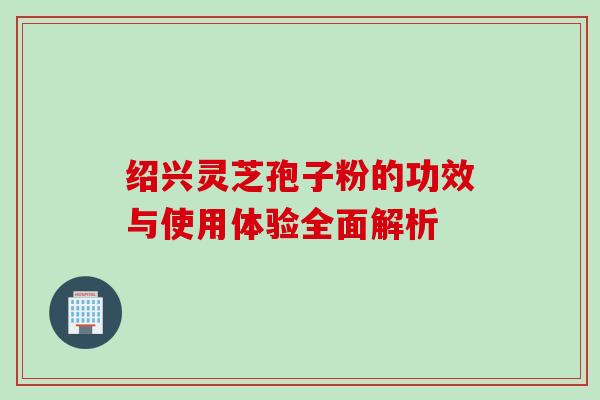 绍兴灵芝孢子粉的功效与使用体验全面解析 绍兴灵芝孢子粉的功效与使用体验全面解析