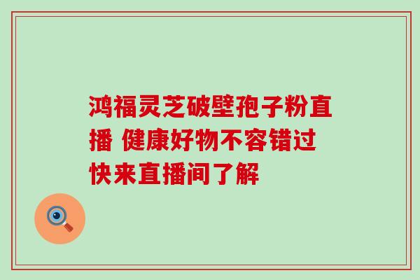 鸿福灵芝破壁孢子粉直播 健康好物不容错过快来直播间了解 鸿福灵芝破壁孢子粉直播 健康好物不容错过快来直播间了解