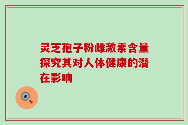 灵芝孢子粉雌激素含量探究其对人体健康的潜在影响 灵芝孢子粉雌激素含量探究其对人体健康的潜在影响