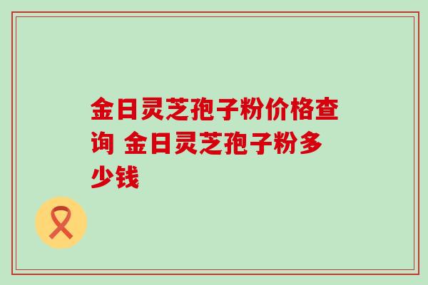 金日灵芝孢子粉价格查询 金日灵芝孢子粉多少钱