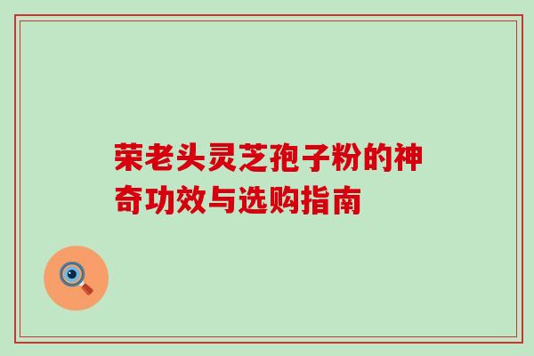 荣老头灵芝孢子粉的神奇功效与选购指南 荣老头灵芝孢子粉的神奇功效与选购指南