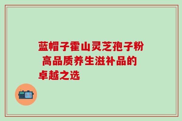 蓝帽子霍山灵芝孢子粉 高品质养生滋补品的卓越之选 蓝帽子霍山灵芝孢子粉 高品质养生滋补品的卓越之选