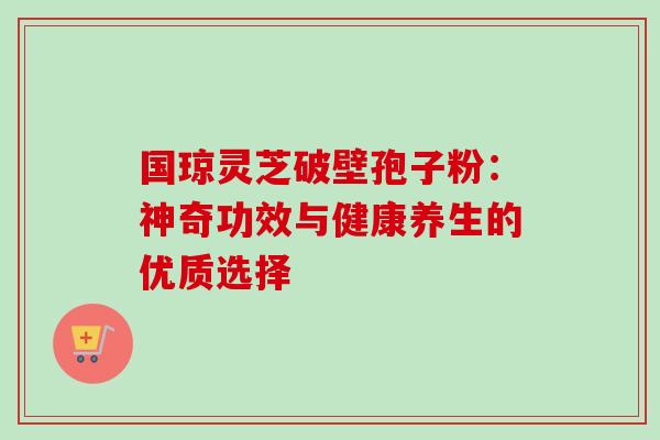 国琼灵芝破壁孢子粉:神奇功效与健康养生的优质选择 国琼灵芝破壁孢子粉:神奇功效与健康养生的优质选择