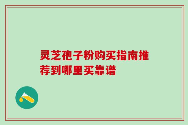 灵芝孢子粉购买指南推荐到哪里买靠谱 灵芝孢子粉购买指南推荐到哪里买靠谱