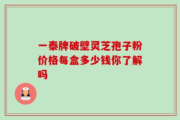 一泰牌破壁灵芝孢子粉价格每盒多少钱你了解吗 一泰牌破壁灵芝孢子粉价格每盒多少钱你了解吗