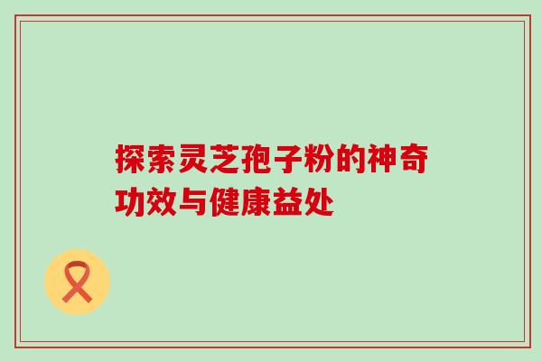 探索灵芝孢子粉的神奇功效与健康益处