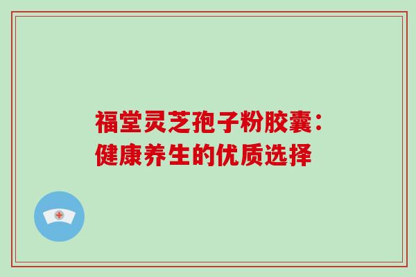 福堂灵芝孢子粉胶囊:健康养生的优质选择 福堂灵芝孢子粉胶囊:健康养生的优质选择