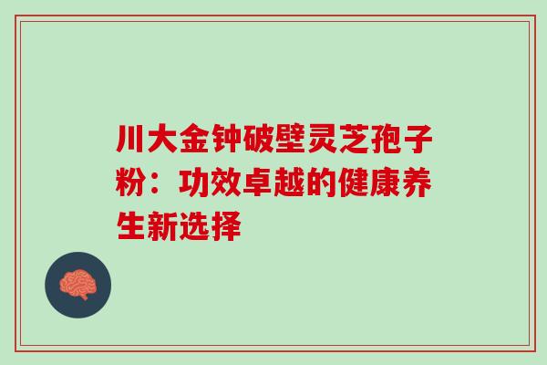 川大金钟破壁灵芝孢子粉:功效卓越的健康养生新选择 川大金钟破壁灵芝孢子粉:功效卓越的健康养生新选择