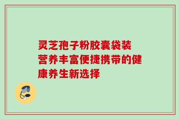 灵芝孢子粉胶囊袋装 营养丰富便捷携带的健康养生新选择 灵芝孢子粉胶囊袋装 营养丰富便捷携带的健康养生新选择