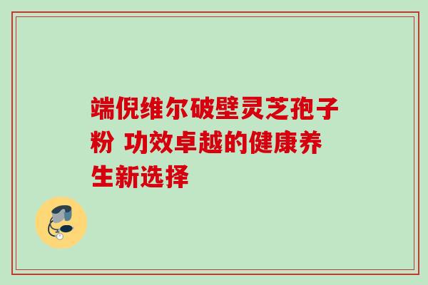 端倪维尔破壁灵芝孢子粉 功效卓越的健康养生新选择 端倪维尔破壁灵芝孢子粉 功效卓越的健康养生新选择