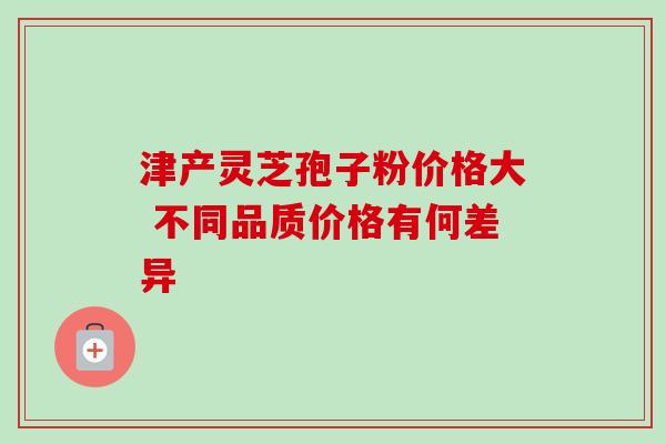 津产灵芝孢子粉价格大 不同品质价格有何差异 津产灵芝孢子粉价格大 不同品质价格有何差异