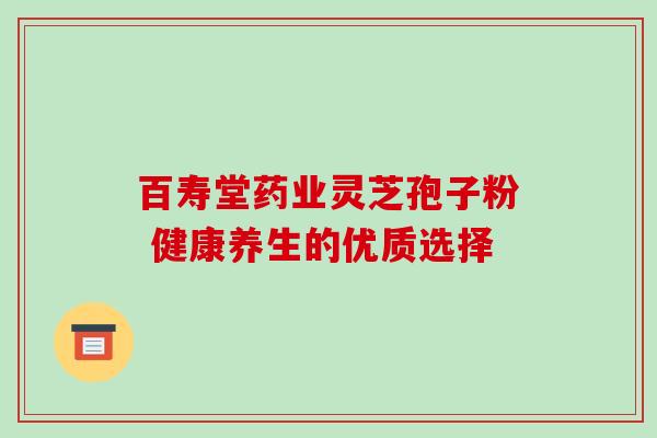 百寿堂药业灵芝孢子粉 健康养生的优质选择 百寿堂药业灵芝孢子粉 健康养生的优质选择