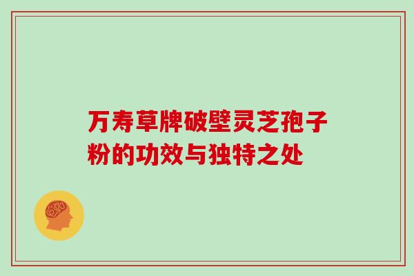 万寿草牌破壁灵芝孢子粉的功效与独特之处 万寿草牌破壁灵芝孢子粉的功效与独特之处