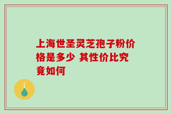 上海世圣灵芝孢子粉价格是多少 其性价比究竟如何 上海世圣灵芝孢子粉价格是多少 其性价比究竟如何