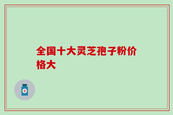 全国十大灵芝孢子粉价格大 全国十大灵芝孢子粉价格大