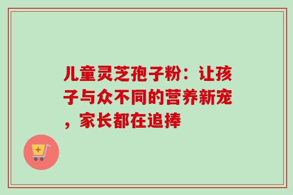 儿童灵芝孢子粉：让孩子与众不同的营养新宠，家长都在追捧