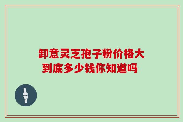卸意灵芝孢子粉价格大 到底多少钱你知道吗 卸意灵芝孢子粉价格大 到底多少钱你知道吗