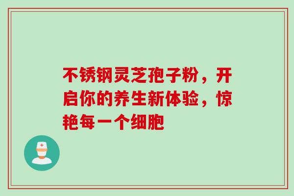 不锈钢灵芝孢子粉,开启你的养生新体验,惊艳每一个细胞 不锈钢灵芝孢子粉,开启你的养生新体验,惊艳每一个细胞