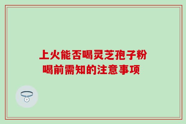 上火能否喝灵芝孢子粉 喝前需知的注意事项