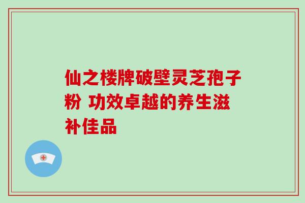 仙之楼牌破壁灵芝孢子粉 功效卓越的养生滋补佳品 仙之楼牌破壁灵芝孢子粉 功效卓越的养生滋补佳品