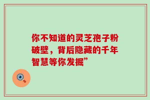 你不知道的灵芝孢子粉破壁,背后隐藏的千年智慧等你发掘” 你不知道的灵芝孢子粉破壁,背后隐藏的千年智慧等你发掘”