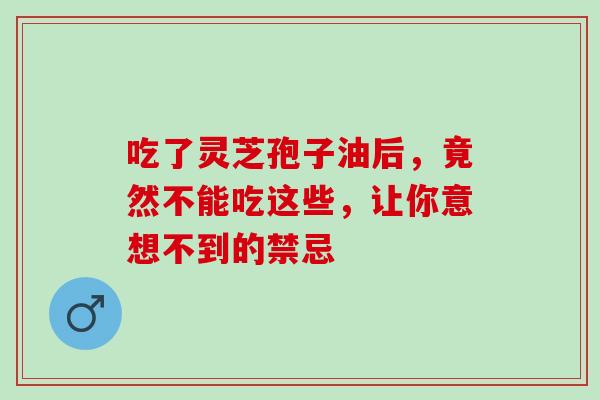 吃了灵芝孢子油后,竟然不能吃这些,让你意想不到的禁忌 吃了灵芝孢子油后,竟然不能吃这些,让你意想不到的禁忌