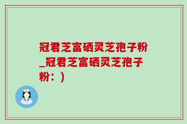 冠君芝富硒灵芝孢子粉_冠君芝富硒灵芝孢子粉:) 冠君芝富硒灵芝孢子粉_冠君芝富硒灵芝孢子粉:)