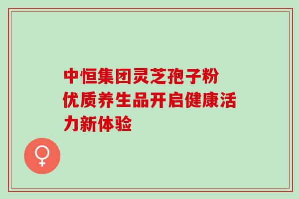 中恒集团灵芝孢子粉 优质养生品开启健康活力新体验 中恒集团灵芝孢子粉 优质养生品开启健康活力新体验