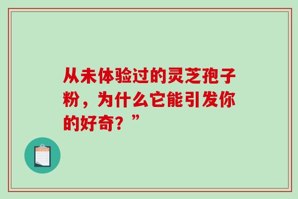 从未体验过的灵芝孢子粉,为什么它能引发你的好奇?” 从未体验过的灵芝孢子粉,为什么它能引发你的好奇?”