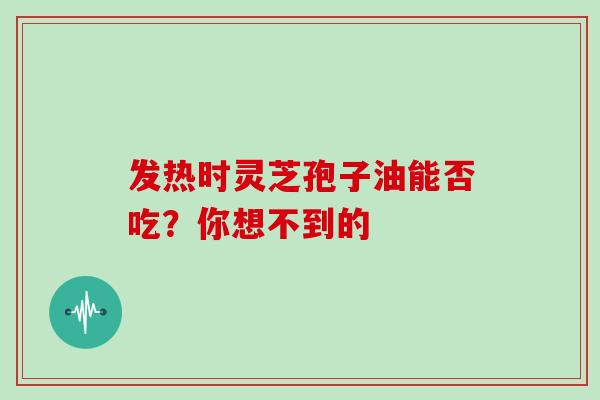 发热时灵芝孢子油能否吃？你想不到的