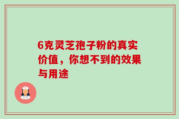 6克灵芝孢子粉的真实价值,你想不到的效果与用途 6克灵芝孢子粉的真实价值,你想不到的效果与用途