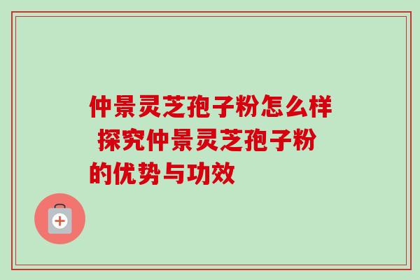 仲景灵芝孢子粉怎么样 探究仲景灵芝孢子粉的优势与功效 仲景灵芝孢子粉怎么样 探究仲景灵芝孢子粉的优势与功效