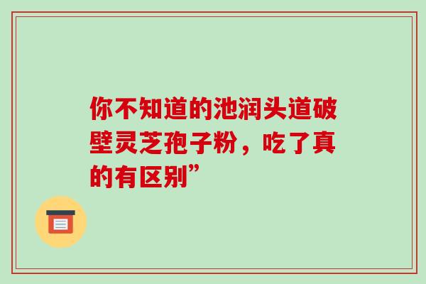 你不知道的池润头道破壁灵芝孢子粉,吃了真的有区别” 你不知道的池润头道破壁灵芝孢子粉,吃了真的有区别”