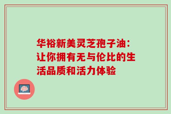 华裕新美灵芝孢子油:让你拥有无与伦比的生活品质和活力体验 华裕新美灵芝孢子油:让你拥有无与伦比的生活品质和活力体验