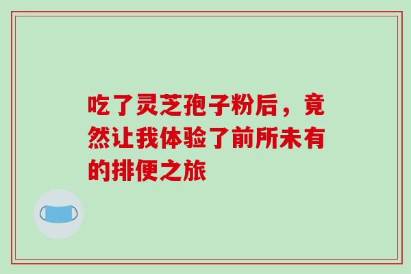 吃了灵芝孢子粉后,竟然让我体验了前所未有的排便之旅 吃了灵芝孢子粉后,竟然让我体验了前所未有的排便之旅