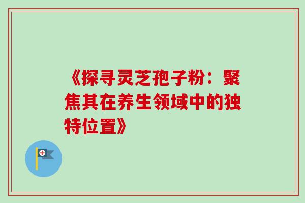 《探寻灵芝孢子粉：聚焦其在养生领域中的独特位置》