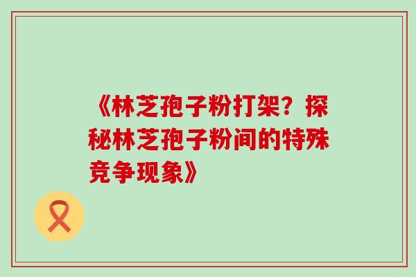 《林芝孢子粉打架?探秘林芝孢子粉间的特殊竞争现象》 《林芝孢子粉打架?探秘林芝孢子粉间的特殊竞争现象》