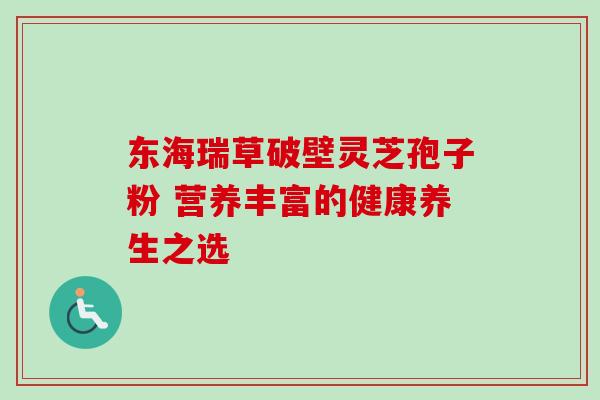东海瑞草破壁灵芝孢子粉 营养丰富的健康养生之选 东海瑞草破壁灵芝孢子粉 营养丰富的健康养生之选