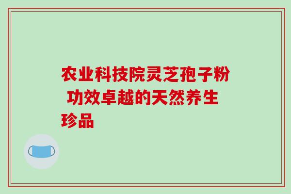 农业科技院灵芝孢子粉 功效卓越的天然养生珍品 农业科技院灵芝孢子粉 功效卓越的天然养生珍品