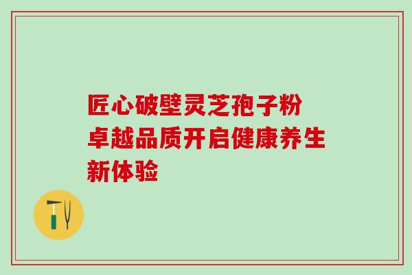 匠心破壁灵芝孢子粉 卓越品质开启健康养生新体验 匠心破壁灵芝孢子粉 卓越品质开启健康养生新体验