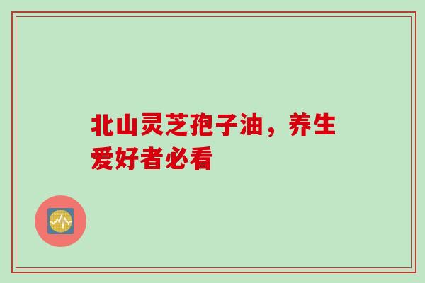 北山灵芝孢子油,养生爱好者必看 北山灵芝孢子油,养生爱好者必看