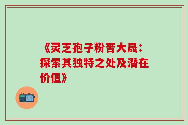 《灵芝孢子粉苦大晟:探索其独特之处及潜在价值》 《灵芝孢子粉苦大晟:探索其独特之处及潜在价值》